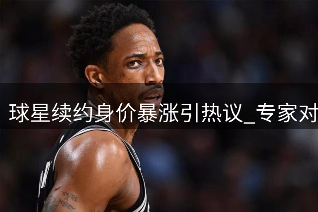 球星续约身价暴涨引热议 专家对比两位球员价值差异